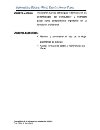 Generalidades de la Informática e Introducción al Office
Prof. Eliécer A. Saavedra G.
Objetivo General: Incorporar nuevas estrategias y dominios en las
generalidades del computador y Microsoft
Excel como complemento importante en la
formación profesional.
Objetivos Específicos:
 Manejar y administrar el uso de la Hoja
Electrónica de Cálculo.
 Aplicar formato de celdas y Referencias en
Excel
 
