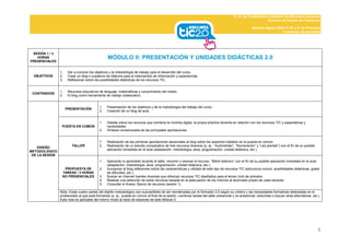 D. G. de Profesorado y Gestión de Recursos Humanos
                                                                                                                                                              Servicio de Planes de Formación

                                                                                                                                                      Mochila digital 2009-10 (5º y 6º de Primaria)
                                                                                                                                                                          Formación de docentes




 SESIÓN 1 / 3
   HORAS                                         MÓDULO II: PRESENTACIÓN Y UNIDADES DIDÁCTICAS 2.0
PRESENCIALES


                1.    Dar a conocer los objetivos y la metodología de trabajo para el desarrollo del curso.
  OBJETIVOS     2.    Crear un blog o cuaderno de bitácora para el intercambio de información y experiencias.
                3.    Reflexionar sobre las posibilidades didácticas de los recursos TIC.


                1.    Recursos educativos de lenguaje, matemáticas y conocimiento del medio.
 CONTENIDOS
                2.    El blog como herramienta de trabajo colaborativo.


                                           1.   Presentación de los objetivos y de la metodología del trabajo del curso.
                     PRESENTACIÓN
                                           2.   Creación de un blog de aula.


                                           1.   Debate sobre los recursos que contiene la mochila digital, la propia práctica docente en relación con los recursos TIC y expectativas y
                 PUESTA EN COMÚN                necesidades.
                                           2.   Síntesis consensuada de las principales aportaciones.


                                           1.   Realización de las primeras aportaciones personales al blog sobre los aspectos tratados en la puesta en común.
                        TALLER             2.   Realización de un estudio comparativo de tres recursos diversos (p. ej.: “Autorretrato”, “Numeración” y “Las plantas”) con el fin de su posible
    DISEÑO
                                                aplicación inmediata en el aula (adaptación, metodología, área, programación, unidad didáctica, etc.).
METODOLÓGICO
 DE LA SESIÓN
                                           1.   Aplicando lo aprendido durante el taller, recorrer y visionar el recurso “Motril islámico” con el fin de su posible aplicación inmediata en el aula
                                                (adaptación, metodología, área, programación, unidad didáctica, etc.).
                  PROPUESTA DE             2.   Incorporar al blog reflexiones sobre las características y utilidad de este tipo de recursos TIC (estructura común, posibilidades didácticas, grado
                 TAREAS / 3 HORAS               de dificultad, etc.).
                 NO PRESENCIALES           3.   Buscar en Internet fuentes diversas que ofrezcan recursos TIC diseñados para el tercer ciclo de primaria.
                                           4.   Realizar una selección de estos recursos basada en la adecuación de los mismos al alumnado propio de cada docente.
                                           5.   Consultar el Anexo: Banco de recursos (sesión 1).

                Nota: Estas cuatro partes del diseño metodológico son susceptibles de ser reordenadas por el formador 2.0 según su criterio y las necesidades formativas detectadas en el
                profesorado al que está formando (p. ej.: puesta en común al final de la sesión, combinar tareas del taller presencial y no presencial, reducirlas o buscar otras alternativas, etc.).
                Esta nota es aplicable del mismo modo al resto de sesiones de este Módulo II.




                                                                                                                                                                                                    1
 