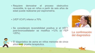 La confirmación
del diagnóstico
 Requiere demostrar el proceso obstructivo
reversible, lo que en niños a partir de seis años de
edad puede realizarse por espirometría.
 (VEF1/CVF) inferior a 70%
 Se considerará reversibilidad positiva si el VEF1
post-broncodilatador se modifica >12% (o FEP
>20%).
 El diagnóstico de asma en niños menores de cinco
años prueba terapéutica.
 