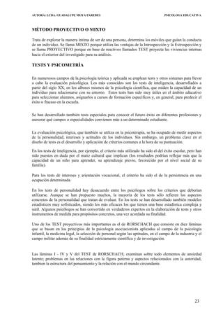 AUTORA: LCDA. GUADALUPE MOYA PAREDES PSICOLOGA EDUCATIVA
MÉTODO PROYECTIVO O MIXTO
Trata de explorar la manera íntima de ser de una persona, determina los móviles que guían la conducta
de un individuo. Se llama MIXTO porque utiliza las ventajas de la Introspección y la Extrospección y
se llama PROYECTIVO porque en base de reactivos llamados TEST proyecta las viviencias internas
hacia el exterior del investigado para su análisis.
TESTS Y PSICOMETRÍA
En numerosos campos de la psicología teórica y aplicada se emplean tests y otros sistemas para llevar
a cabo la evaluación psicológica. Los más conocidos son los tests de inteligencia, desarrollados a
partir del siglo XX, en Ios albores mismos de la psicologia científica, que miden la capacïdad de un
indivíduo para relacionarse con su entorno. Estos tests han sido muy útiles en el ámbito educativo
para seleccionar alumnos, asignarlos a cursos de formación específicos y, en general, para predecir el
éxito o fracaso en la escuela.
Se han desarrollado también tests especiales para conocer el futuro éxito en diferentes profesiones y
asesorar qué campos o especialidades convienen más a un determinado estudiante.
La evaluación psicológica, que también se utiliza en la psicoterapia, se ha ocupado de medir aspectos
de la personalidad, intereses y actitudes de los individuos. Sin embargo, un problema clave en el
diseño de tests es el desarrollo y aplicación de criterios comunes a la hora de su puntuación.
En los tests de inteligencia, por ejemplo, el criterio más utilizado ha sido el del éxito escolar, pero han
sido puestos en duda por el matiz cultural que implican (los resultados podrían reflejar más que la
capacidad de un niño para aprender, su aprendizaje previo, favorecido por el nível social de su
família).
Para los tests de intereses y arientación vocacional, el criterio ha sido el de la persistencia en una
ocupación determinada.
En los tests de personalidad hay desacuerdo entre los psicólogos sobre los criterios que deberían
utilizarse. Aunque se han propuesto muchos, la mayoría de los tests sólo refieren los aspectos
concretos de la personalidad que tratan de evaluar. En los tests se han desarrollado también modelos
estadísticos muy sofisticados, siendo los más eficaces los que tienen una base estadística compleja y
sutil. Algunos psicólogos se han convertido en verdaderos expertos en la elaboración de tests y otros
instrumentos de medida para propósitos concretos, una vez acordada su finalidad.
Uno de los TEST proyectivos más importantes es el de RORSCHACH que consiste en diez láminas
que se basan en los principios de la psicología asociacionista aplicadas al campo de la psicología
infantil, la medicina legal, la selección de personal según las aptitudes, en el campo de la industria y el
campo militar además de su finalidad estríctamente científica y de investigación.
Las láminas I - IV y V del TEST de RORSCHACH, examinan sobre todo elementos de ansiedad
latente; problemas en las relaciones con la figura paterna y aspectos relacionados con la autoridad,
tambien la estructura del pensamiento y la relación con el mundo circundante.
23
 