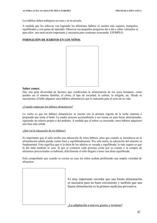 AUTORA: LCDA. GUADALUPE MOYA PAREDES PSICOLOGA EDUCATIVA
Los hábitos deben trabajarse en casa y en la escuela.
A medida que los niños/as van logrando los diferentes hábitos se sienten más seguros, tranquilos,
equilibrados y con ganas de aprender. Observar sus pequeños progresos día a dia y saber valorarlos es
para ellos una motivación importante y necesaria para continuar avanzando: EJEMPLO:
FORMACIÓN DE HÁBITOS EN LOS NIÑOS.
Saber comer.
Hay una gran diversidad de factores que condicionan la alimentación de los seres humanos, como
pueden ser el entorno familiar, el clima, el tipo de sociedad, la cultura, la religión, etc. Desde su
nacimiento, el bebé adquiere unos hábitos alimenticios que lo marcarán para el resto de su vida.
¿Cuándo empiezan los hábitos alimenticios?
Lo cierto es que los hábitos alimenticios se inician con la primera ingesta de la leche materna o
preparada que toma el bebé. La madre procura acostumbrarle a sus tomas en unas horas determinadas,
siguiendo un criterio propio o del pediatra. A medida que el niñoo va creciendo, estos hábitos adquieren
una base más sólida.
¿Qué esl la educación de tos hábitos?
Es importante que el niño reciba una educación de estos hábitos, para que cuando se introduzca en la
alimentación adulta pueda comer bien y equilibradamente. Por esta razón, la educación del entorno es
fundamental. Esto significa que si la dieta de los adultos es variada y equilibrada, lo más seguro es que
la del niño también lo será. Si por el contrario cada persona come por su cuenta o la compra de
alimentos precocinados es habitual, dificilmente el niño llegará a tener una dieta equilibrada.
Está comprobado que cuando se cocina en casa los niños acaban prefiriendo una amplia variedad de
alimentos.
Es muy importante recordar que una buena alimentación
es necesaria para un buen crecimiento y también que una
buena alimentación es la primera medicina preventiva.
¿La adaptación a nuevos gustos y texturas?
42
 