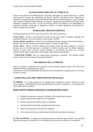 AUTORA: LCDA. GUADALUPE MOYA PAREDES PSICOLOGA EDUCATIVA
ALTERACIONES ORGÁNICAS Y PSÍQUICAS
Frente a una emoción de tonalidad afectiva, de agrado o desagrado, por simple observación, se puede
apreciar que en el sujeto que experimenta ese tipo de reacción, se producen ciertos cambios en la
fisonomía, en la parte somática, como resultado de alteraciones internas fisiológicas. Así por ejemplo,
ante el miedo, el individuo puede palidecer o enrojecer, se pueden advertir expresiones faciales tensas,
contraídas, sequedad en la boca o exceso de secresión salival; hay temblor en las extremidades, la
respiración aumenta o disminuye, la digestión se detiene y el apetito desaparece, las funciones de
relación ocupan el primer plano.
TEORÍAS DEL PROCESO EMOTIVO
Se han presentado varias teorías sobre este proceso, entre ellas las siguientes:
Teoría clásica.- Afirma la anterioridad del estado de conciencia sobre lo orgánico. Ejemplo: me
encuentro de pronto, con un perro agresivo, tengo miedo y tiemblo.
Teoría somática o periférica.- Admite la anterioridad del fenómeno orgánico sobre el hecho emotivo.
Ejemplo: me encuentro de pronto con un perro agresivo, tiemblo y tengo miedo.
Teoria cíclica.- Admite en primer término como origen central del hecho psíquico, la emoción
primaria, pero es necesario para que se produzca la emoción completa que los reflejos orgánicos
vuelvan al centro como estímulos nuevos. Ejemplo: al encontrarme de pronto con un perro
agresivo,tiemblo porque tengo miedo, pero además, tengo miedo porque tiemblo.
* WILLIAM JAMES, entre sus observaciones psicológicas manifiesta: "No lloramos porque
estamos tristes, sino que estamos tristes porque lloramos".
DESARROLLO DE LA EMOCIÓN
Sobre la evolución o desarrollo de la emoción se han sustentado algunas teorías, entre ellas la de
JOHN WATSON, considerada como clásica.
Para Watson existen tres modalidades de respuesta emocional primaria o congénita que son: el miedo,
la cólera y el amor.
* JAMES WILLIAM (1890) "PRINCIPIOS DE PSICOLOGÍA".
EL MIEDO.- En su origen procede de un estímulo fuerte, inesperado, al cual el individuo no sabe
como adaptarse, momentáneamente hay imposibilidad de encontrar el equilibrio y se desintegran las
formas habituales de respuesta.
QUIEN SIENTE MIEDO ATRAVIESA LAS SIGUIENTES FASES:
• Prudencia: alejamiento voluntario y defensivo de la situación provocadora.
• Cautela: refuerzo de los dispositivos de seguridad.
• Alarma: aumento de la tensión afectiva e inquietud.
• Ansiedad: difusión del miedo y pérdida inicial del control.
• Pánico: desintegración de las pautas de respuesta.
• Terror: anulación de la actividad temporal (pérdida de conocimiento, desmayo).
LA IRA O CÓLERA.- se origina por la presentación de un obstáculo que se opone a una actividad
placentera del sujeto. La cólera lleva a la reafirmación de la persona en conflicto con el ambiente.
54
 