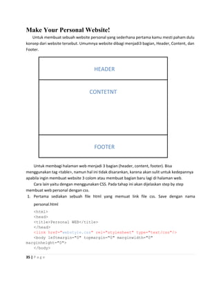 Make Your Personal Website!
   Untuk membuat sebuah website personal yang sederhana pertama kamu mesti paham dulu
konsep dari website tersebut. Umumnya website dibagi menjadi3 bagian, Header, Content, dan
Footer.



                                    HEADER


                                  CONTETNT




                                    FOOTER


    Untuk membagi halaman web menjadi 3 bagian (header, content, footer). Bisa
menggunakan tag <table>, namun hal ini tidak disarankan, karena akan sulit untuk kedepannya
apabila ingin membuat website 3 colom atau membuat bagian baru lagi di halaman web.
    Cara lain yaitu dengan menggunakan CSS. Pada tahap ini akan dijelaskan step by step
membuat web personal dengan css.
 1. Pertama sediakan sebuah file html yang memuat link file css. Save dengan nama
    personal.html
   <html>
   <head>
   <title>Personal WEB</title>
   </head>
   <link href="webstyle.css" rel="stylesheet" type="text/css"/>
   <body leftmargin="0" topmargin="0" marginwidth="0"
marginheight="0">
   </body>

35 | P a g e
 