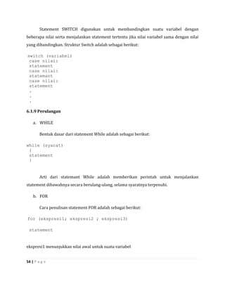 Statement SWITCH digunakan untuk membandingkan suatu variabel dengan
beberapa nilai serta menjalankan statement tertentu jika nilai variabel sama dengan nilai
yang dibandingkan. Struktur Switch adalah sebagai berikut:

switch (variabel)
 case nilai:
 statement
 case nilai:
 statemant
 case nilai:
 statement
 .
 .
 .

6.1.9 Perulangan

    a. WHILE

        Bentuk dasar dari statement While adalah sebagai berikut:

while (syarat)
 {
 statement
 }


        Arti dari statemant While adalah memberikan perintah untuk menjalankan
statement dibawahnya secara berulang-ulang, selama syaratnya terpenuhi.

    b. FOR

        Cara penulisan statement FOR adalah sebagai berikut:

for (ekspresi1; ekspresi2 ; ekspresi3)

 statement


ekspresi1 menunjukkan nilai awal untuk suatu variabel


54 | P a g e
 