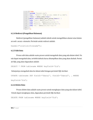 6.2.4 Redirect (Pengalihan Halaman)

        Redirect (pengalihan halaman) adalah teknik untuk mengalihkan alamat atau halam
an web secara otomatis. Perintah untuk redirect adalah:

header("location:filename");

6.2.5 Edit Data

        Proses edit data adalah suatu proses untuk mengubah data yang ada dalam tabel. Un
tuk dapat mengubah data, terlebih dahulu harus ditampilkan data yang akan diubah. Perint
ah SQL yang akan digunakan adalah:

SELECT * FROM tablename WHERE keyfield='$id';

Selanjutnya mengubah data ke dalam tabel dengan perintah SQL berikut:

UPDATE tablename SET field1='$data1', field2='$data2', … WHERE

keyfield='$id';

6.2.6 Delete Data

        Proses delete data adalah suatu proses untuk menghapus data yang ada dalam tabel.
Untuk dapat menghapus data, digunakan perintah SQL berikut:

DELETE FROM tablename WHERE keyfield='$id';




58 | P a g e
 