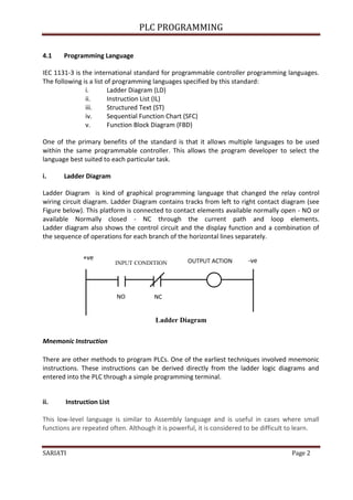PLC PROGRAMMING
SARIATI Page 2
4.1 Programming Language
IEC 1131-3 is the international standard for programmable controller programming languages.
The following is a list of programming languages specified by this standard:
i. Ladder Diagram (LD)
ii. Instruction List (IL)
iii. Structured Text (ST)
iv. Sequential Function Chart (SFC)
v. Function Block Diagram (FBD)
One of the primary benefits of the standard is that it allows multiple languages to be used
within the same programmable controller. This allows the program developer to select the
language best suited to each particular task.
i. Ladder Diagram
Ladder Diagram is kind of graphical programming language that changed the relay control
wiring circuit diagram. Ladder Diagram contains tracks from left to right contact diagram (see
Figure below). This platform is connected to contact elements available normally open - NO or
available Normally closed - NC through the current path and loop elements.
Ladder diagram also shows the control circuit and the display function and a combination of
the sequence of operations for each branch of the horizontal lines separately.
Ladder Diagram
Mnemonic Instruction
There are other methods to program PLCs. One of the earliest techniques involved mnemonic
instructions. These instructions can be derived directly from the ladder logic diagrams and
entered into the PLC through a simple programming terminal.
ii. Instruction List
This low-level language is similar to Assembly language and is useful in cases where small
functions are repeated often. Although it is powerful, it is considered to be difficult to learn.
+ve -ve
INPUT CONDITION OUTPUT ACTION
NO NC
 