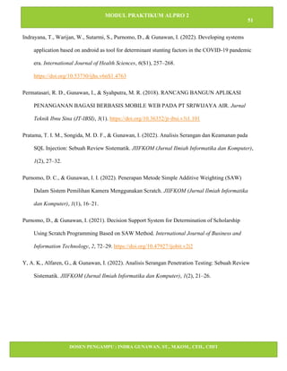 MODUL PRAKTIKUM ALPRO 2
51
DOSEN PENGAMPU : INDRA GUNAWAN, ST., M.KOM., CEH., CHFI
STT IBNU SINA BATAM
Indrayana, T., Warijan, W., Sutarmi, S., Purnomo, D., & Gunawan, I. (2022). Developing systems
application based on android as tool for determinant stunting factors in the COVID-19 pandemic
era. International Journal of Health Sciences, 6(S1), 257–268.
https://doi.org/10.53730/ijhs.v6nS1.4763
Permatasari, R. D., Gunawan, I., & Syahputra, M. R. (2018). RANCANG BANGUN APLIKASI
PENANGANAN BAGASI BERBASIS MOBILE WEB PADA PT SRIWIJAYA AIR. Jurnal
Teknik Ibnu Sina (JT-IBSI), 3(1). https://doi.org/10.36352/jt-ibsi.v3i1.101
Pratama, T. I. M., Songida, M. D. F., & Gunawan, I. (2022). Analisis Serangan dan Keamanan pada
SQL Injection: Sebuah Review Sistematik. JIIFKOM (Jurnal Ilmiah Informatika dan Komputer),
1(2), 27–32.
Purnomo, D. C., & Gunawan, I. I. (2022). Penerapan Metode Simple Additive Weighting (SAW)
Dalam Sistem Pemilihan Kamera Menggunakan Scratch. JIIFKOM (Jurnal Ilmiah Informatika
dan Komputer), 1(1), 16–21.
Purnomo, D., & Gunawan, I. (2021). Decision Support System for Determination of Scholarship
Using Scratch Programming Based on SAW Method. International Journal of Business and
Information Technology, 2, 72–29. https://doi.org/10.47927/ijobit.v2i2
Y, A. K., Alfaren, G., & Gunawan, I. (2022). Analisis Serangan Penetration Testing: Sebuah Review
Sistematik. JIIFKOM (Jurnal Ilmiah Informatika dan Komputer), 1(2), 21–26.
 