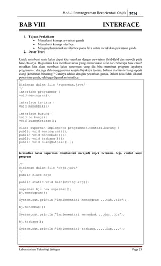 Modul Pemrograman Berorientasi Objek
Laboratorium Teknologi Jaringan Page 23
BAB VIII INTERFACE
1. Tujuan Praktikum
 Memahami konsep pewarisan ganda
 Memahami konsep interface
 Mengimplementasikan Interface pada Java untuk melakukan pewarisan ganda
2. Dasar Teori
Untuk membuat suatu kelas dapat kita turunkan dengan pewarisan field-field dan metodh pada
base classnya. Bagaimana kita membuat kelas yang menurunkan sifat dari beberapa base class?
misalkan kita akan membuat kelas superman yang dia bisa membuat program layaknya
programmer, dia juga ahli menggunakan senjata layaknya tentara, bahkan dia bisa terbang seperti
elang (keturunan binatang)? Caranya adalah dengan pewarisan ganda. Dalam Java tidak dikenal
pewarisan ganda, sehingga digunakan interface.
/*
Disimpan dalam file "superman.java"
*/
interface programmer {
void memrogram();
}
interface tentara {
void menembak();
}
interface burung {
void terbang();
void buangKotoran();
}
class superman implements programmer,tentara,burung {
public void memrogram(){};
public void menembak(){};
public void terbang(){};
public void buangKotoran(){};
}
Kemudian kelas superman diinstantiasi menjadi objek bernama bejo, contoh kode
program
/*
Disimpan dalam file "bejo.java"
*/
public class bejo
{
public static void main(String arg[])
{
superman bj= new superman();
bj.memrogram();
{
System.out.println("Implementasi memrogram ...tak..tik");
}
bj.menembak();
{
System.out.println("Implementasi menembak ...dor..dor");
}
bj.terbang();
{
System.out.println("Implementasi terbang......Zap....");
}
}
}
 