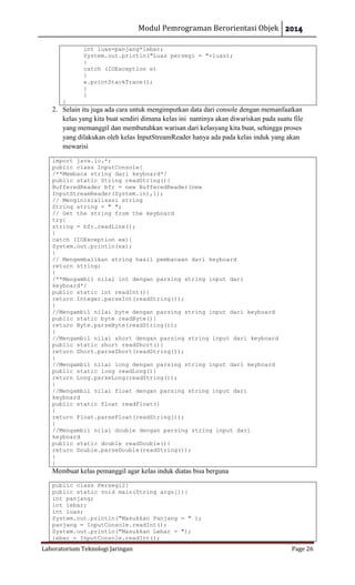 Modul Pemrograman Berorientasi Objek
Laboratorium Teknologi Jaringan Page 26
int luas=panjang*lebar;
System.out.println("Luas persegi = "+luas);
}
catch (IOException e)
{
e.printStackTrace();
}
}
}
2. Selain itu juga ada cara untuk mengimputkan data dari console dengan memanfaatkan
kelas yang kita buat sendiri dimana kelas ini nantinya akan diwariskan pada suatu file
yang memanggil dan membutuhkan warisan dari kelasyang kita buat, sehingga proses
yang dilakukan oleh kelas InputStreamReader hanya ada pada kelas induk yang akan
mewarisi
import java.io.*;
public class InputConsole{
/**Membaca string dari keyboard*/
public static String readString(){
BufferedReader bfr = new BufferedReader(new
InputStreamReader(System.in),1);
// Menginisialisasi string
String string = " ";
// Get the string from the keyboard
try{
string = bfr.readLine();
}
catch (IOException ex){
System.out.println(ex);
}
// Mengembalikan string hasil pembacaan dari keyboard
return string;
}
/**Mengambil nilai int dengan parsing string input dari
keyboard*/
public static int readInt(){
return Integer.parseInt(readString());
}
//Mengambil nilai byte dengan parsing string input dari keyboard
public static byte readByte(){
return Byte.parseByte(readString());
}
//Mengambil nilai short dengan parsing string input dari keyboard
public static short readShort(){
return Short.parseShort(readString());
}
//Mengambil nilai long dengan parsing string input dari keyboard
public static long readLong(){
return Long.parseLong(readString());
}
//Mengambil nilai float dengan parsing string input dari
keyboard
public static float readFloat()
{
return Float.parseFloat(readString());
}
//Mengambil nilai double dengan parsing string input dari
keyboard
public static double readDouble(){
return Double.parseDouble(readString());
}
}
Membuat kelas pemanggil agar kelas induk diatas bisa berguna
public class Persegi2{
public static void main(String args[]){
int panjang;
int lebar;
int luas;
System.out.println("Masukkan Panjang = " );
panjang = InputConsole.readInt();
System.out.println("Masukkan Lebar = ");
lebar = InputConsole.readInt();
 