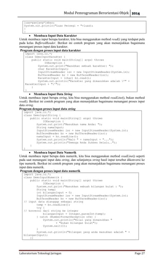 Modul Pemrograman Berorientasi Objek
Laboratorium Teknologi Jaringan Page 27
luas=panjang*lebar;
System.out.println("Luas Persegi = "+luas);
}
}
 Membaca Input Data Karakter
Untuk membaca input berupa karakter, kita bisa menggunakan method read() yang terdapat pula
pada kelas BufferedReader. Berikut ini contoh program yang akan menunjukkan bagaimana
menangani proses input data karakter.
Program dengan proses input data karakter
import java.io.*;
class DemoInputKarakter {
public static void main(String[] args) throws
IOException {
System.out.print("Masukkan sebuah karakter: ");
char KarakterInput;
InputStreamReader isr = new InputStreamReader(System.in);
BufferedReader br = new BufferedReader(isr);
KarakterInput = (char) br.read();
System.out.println("Karakter yang dimasukkan adalah '" +
KarakterInput + "'");
}
}
 Membaca Input Data String
Untuk membaca input berupa string, kita bisa menggunakan method readLine(), bukan method
read(). Berikut ini contoh program yang akan menunjukkan bagaimana menangani proses input
data string.
Program dengan proses input data string
import java.io.*;
class DemoInputString {
public static void main(String[] args) throws
IOException {
System.out.print("Masukkan nama Anda: ");
String namaInput;
InputStreamReader isr = new InputStreamReader(System.in);
BufferedReader br = new BufferedReader(isr);
namaInput = br.readLine();
System.out.println("Halo " + namaInput + "...");
System.out.println("Semoga Anda Sukses Selalu..");
}
}
 Membaca Input Data Numerik
Untuk membaca input berupa data numerik, kita bisa menggunakan method readLine() seperti
pada saat menangani input data string, dan selanjutnya string hasil input tersebut dikonversi ke
tipe numerik. Berikut ini contoh program yang akan menunjukkan bagaimana menangani proses
input data numerik.
Program dengan proses input data numerik
import java.io.*;
class DemoInputNumerik {
public static void main(String[] args) throws
IOException {
System.out.print("Masukkan sebuah bilangan bulat : ");
String temp;
int bilanganInput = 0;
InputStreamReader isr = new InputStreamReader(System.in);
BufferedReader br = new BufferedReader(isr);
// input data dianggap sebagai string
temp = br.readLine();
try {
// konversi dari string ke integer
bilanganInput = Integer.parseInt(temp);
} catch (NumberFormatException nfe) {
System.out.println("Nilai yang dimasukkan "
+ "bukan bilangan bulat");
System.exit(1);
}
System.out.println("Bilangan yang anda masukkan adalah " +
bilanganInput);
}}
 