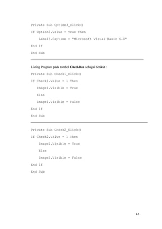 Private Sub Option3_Click()
If Option3.Value = True Then
Label3.Caption = "Microsoft Visual Basic 6.0"
End If
End Sub

Listing Program pada tombol CheckBox sebagai berikut :
Private Sub Check1_Click()
If Check1.Value = 1 Then
Image1.Visible = True
Else
Image1.Visible = False
End If
End Sub

Private Sub Check2_Click()
If Check2.Value = 1 Then
Image2.Visible = True
Else
Image2.Visible = False
End If
End Sub

12

 