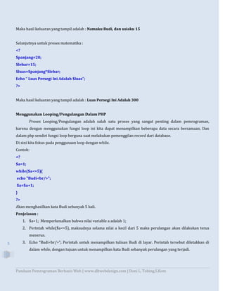 Panduan Pemrograman Berbasis Web | www.dltwebdesign.com | Doni L. Tobing,S.Kom
5
Maka hasil keluaran yang tampil adalah : Namaku Budi, dan usiaku 15
Selanjutnya untuk proses matematika :
<?
$panjang=20;
$lebar=15;
$luas=$panjang*$lebar;
Echo “ Luas Persegi Ini Adalah $luas”;
?>
Maka hasil keluaran yang tampil adalah : Luas Persegi Ini Adalah 300
Menggunakan Looping/Pengulangan Dalam PHP
Proses Looping/Pengulangan adalah salah satu proses yang sangat penting dalam pemrograman,
karena dengan menggunakan fungsi loop ini kita dapat menampilkan beberapa data secara bersamaan. Dan
dalam php sendiri fungsi loop berguna saat melakukan pemenggilan record dari database.
Di sini kita fokus pada penggunaan loop dengan while.
Contoh:
<?
$a=1;
while($a<=5){
echo "Budi<br/>";
$a=$a+1;
}
?>
Akan menghasilkan kata Budi sebanyak 5 kali.
Penjelasan :
1. $a=1; Memperkenalkan bahwa nilai variable a adalah 1;
2. Perintah while($a<=5), maksudnya selama nilai a kecil dari 5 maka perulangan akan dilakukan terus
menerus.
3. Echo “Budi<br/>”; Perintah untuk menampilkan tulisan Budi di layar. Perintah tersebut diletakkan di
dalam while, dengan tujuan untuk menampilkan kata Budi sebanyak perulangan yang terjadi.
 