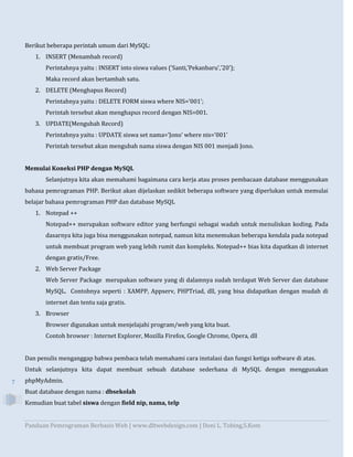 Panduan Pemrograman Berbasis Web | www.dltwebdesign.com | Doni L. Tobing,S.Kom
7
Berikut beberapa perintah umum dari MySQL:
1. INSERT (Menambah record)
Perintahnya yaitu : INSERT into siswa values (‘Santi,’Pekanbaru’,’20’);
Maka record akan bertambah satu.
2. DELETE (Menghapus Record)
Perintahnya yaitu : DELETE FORM siswa where NIS=’001’;
Perintah tersebut akan menghapus record dengan NIS=001.
3. UPDATE(Mengubah Record)
Perintahnya yaitu : UPDATE siswa set nama=’Jono’ where nis=’001’
Perintah tersebut akan mengubah nama siswa dengan NIS 001 menjadi Jono.
Memulai Koneksi PHP dengan MySQL
Selanjutnya kita akan memahami bagaimana cara kerja atau proses pembacaan database menggunakan
bahasa pemrograman PHP. Berikut akan dijelaskan sedikit beberapa software yang diperlukan untuk memulai
belajar bahasa pemrograman PHP dan database MySQL
1. Notepad ++
Notepad++ merupakan software editor yang berfungsi sebagai wadah untuk menuliskan koding. Pada
dasarnya kita juga bisa menggunakan notepad, namun kita menemukan beberapa kendala pada notepad
untuk membuat program web yang lebih rumit dan kompleks. Notepad++ bias kita dapatkan di internet
dengan gratis/Free.
2. Web Server Package
Web Server Package merupakan software yang di dalamnya sudah terdapat Web Server dan database
MySQL. Contohnya seperti : XAMPP, Appserv, PHPTriad, dll, yang bisa didapatkan dengan mudah di
internet dan tentu saja gratis.
3. Browser
Browser digunakan untuk menjelajahi program/web yang kita buat.
Contoh browser : Internet Explorer, Mozilla Firefox, Google Chrome, Opera, dll
Dan penulis menganggap bahwa pembaca telah memahami cara instalasi dan fungsi ketiga software di atas.
Untuk selanjutnya kita dapat membuat sebuah database sederhana di MySQL dengan menggunakan
phpMyAdmin.
Buat database dengan nama : dbsekolah
Kemudian buat tabel siswa dengan field nip, nama, telp
 