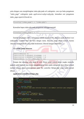 14
yaitu dengan cara menghilangkan index.php pada url codeigniter. cara nya buka pengaturan
“index_page” codeigniter pada application/config/config.php, kemudian cari pengaturan
index_page seperti di bawah ini.
Kemudian hapus index.php pada pengaturan sehingga menjadi
Setelah menghapus index, selanjutnya adalah membuat file .htaccess pada direktori root
codeigniter. Caranya buat file baru dengan nama .htaccess tanpa diberi extensi, karena
.htaccess merupakan file yang tidak berekstensi. Diawali dengan tanda titik ( . ).
File rental_buku/.htaccess
Simpan dan sekarang coba akses di web. Disini untuk contoh dalam rangka mencoba
apakah sudah berhasil atau belum menghilangkan index pada codeigniter akan dibuat sebuah
method dengan nama pemrograman pada file controller Belajar.php yang sudah pernah
dibuat.
application/controllers/belajar.php
 