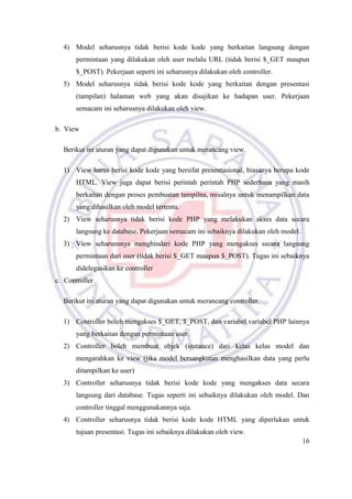 16
4) Model seharusnya tidak berisi kode kode yang berkaitan langsung dengan
permintaan yang dilakukan oleh user melalu URL (tidak berisi $_GET maupun
$_POST). Pekerjaan seperti ini seharusnya dilakukan oleh controller.
5) Model seharusnya tidak berisi kode kode yang berkaitan dengan presentasi
(tampilan) halaman web yang akan disajikan ke hadapan user. Pekerjaan
semacam ini seharusnya dilakukan oleh view.
b. View
Berikut ini aturan yang dapat digunakan untuk merancang view.
1) View harus berisi kode kode yang bersifat presentasional, biasanya berupa kode
HTML. View juga dapat berisi perintah perintah PHP sederhana yang masih
berkaitan dengan proses pembuatan tampilna, misalnya untuk menampilkan data
yang dihasilkan oleh model tertentu.
2) View seharusnya tidak berisi kode PHP yang melakukan akses data secara
langsung ke database. Pekerjaan semacam ini sebaiknya dilakukan oleh model.
3) View seharunsnya menghindari kode PHP yang mengakses secara langsung
permintaan dari user (tidak berisi $_GET maupun $_POST). Tugas ini sebaiknya
didelegasikan ke controller
c. Controller
Berikut ini aturan yang dapat digunakan untuk merancang controller.
1) Controller boleh mengakses $_GET, $_POST, dan variabel variabel PHP lainnya
yang berkaitan dengan permintaan user.
2) Controller boleh membuat objek (instance) dari kelas kelas model dan
mengarahkan ke view (jika model bersangkutan menghasilkan data yang perlu
ditampilkan ke user)
3) Controller seharusnya tidak berisi kode kode yang mengakses data secara
langsung dari database. Tugas seperti ini sebaiknya dilakukan oleh model. Dan
controller tinggal menggunakannya saja.
4) Controller seharusnya tidak berisi kode kode HTML yang diperlukan untuk
tujuan presentasi. Tugas ini sebaiknya dilakukan oleh view.
 