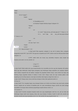 19
</head>
<body>
<div id="wrapper">
<header>
<hgroup>
<h1>RentalBuku.net</h1>
<h3>Membuat Template Sederhana dengan CodeIgniter</h3>
</hgroup>
<nav>
<ul>
<li><a href="<?php echo base_url().'index.php/web' ?>">Home</a></li>
<li><a href="<?php echo base_url().'index.php/web/about'
?>">About</a></li>
</ul>
</nav>
<div class="clear"></div>
</header>
<section>
<h1><?php echo $judul ?></h1>
<p align='justify'>Pada pengertian codeigniter di atas tadi di jelaskan bahwa codeigniter
menggunakan metode MVC. Apa itu MVC? kita juga harus mengetahui apa itu MVC sebelum masuk dan lebih jauh dalam belajar
codeigniter.</p>
<p>MVC adalah teknik atau konsep yang memisahkan komponen utama menjadi tiga
komponen yaitu model, view dan controller.</p>
<ol type="a">
<li>Model</li>
<p align='justify'>Model adalah kelas yang merepresentasikan atau memodelkan tipe data yang akan digunakan oleh aplikasi.
Model juga dapat didefinisakn sebagai bagian penanganan yang berhubungan dengan pengolahan atau manipulasi database.
seperti misalnya mengambil data dari database, menginput dan pengolahan database lainnya. semua intruksi atau fungsi yang
berhubung dengan pengolahan database di letakkan di dalam model. Sebagai contoh, jika ingin membuat aplikasi untuk
menghitung luas dan keliling lingkaran, maka dapat memodelkan objek lingkaran sebagai kelas model.</p>
<p align='justify'>Sebagai catatan, Semua model harus disimpan di dalam folder applicationmodels</p>
<li>View</li>
<p align='justify'>View merupakan bagian yang menangani halaman user interface atau halaman yang muncul pada user(pada
browser). tampilan dari user interface di kumpulkan pada view untuk memisahkannya dengan controller dan model sehingga
memudahkan web designer dalam melakukan pengembangan tampilan halaman website.</p>
<li>Controller</li>
<p align='justify'>Controller merupakan kumpulan intruksi aksi yang menghubungkan model dan view, jadi user tidak akan
berhubungan dengan model secara langsung, intinya data yang tersimpan di database (model) di ambil oleh controller dan
kemudian controller pula yang menampilkan nya ke view. Jadi controller lah yang mengolah intruksi.</p>
 