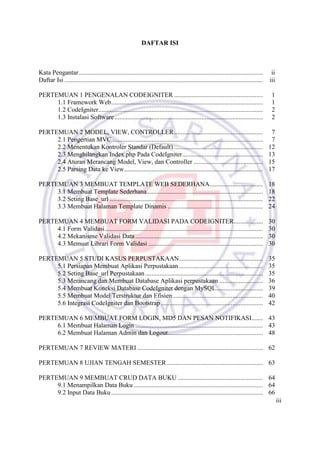 iii
DAFTAR ISI
Kata Pengantar.................................................................................................................. ii
Daftar Isi ........................................................................................................................... iii
PERTEMUAN 1 PENGENALAN CODEIGNITER ....................................................... 1
1.1 Framework Web.............................................................................................. 1
1.2 CodeIgniter...................................................................................................... 2
1.3 Instalasi Software............................................................................................ 2
PERTEMUAN 2 MODEL, VIEW, CONTROLLER....................................................... 7
2.1 Pengertian MVC ............................................................................................. 7
2.2 Menentukan Kontroler Standar (Default) ....................................................... 12
2.3 Menghilangkan Index.php Pada CodeIgniter.................................................. 13
2.4 Aturan Merancang Model, View, dan Controller ........................................... 15
2.5 Parsing Data ke View...................................................................................... 17
PERTEMUAN 3 MEMBUAT TEMPLATE WEB SEDERHANA................................. 18
3.1 Membuat Template Sederhana........................................................................ 18
3.2 Seting Base_url ............................................................................................... 22
3.3 Membuat Halaman Template Dinamis ........................................................... 24
PERTEMUAN 4 MEMBUAT FORM VALIDASI PADA CODEIGNITER.................. 30
4.1 Form Validasi.................................................................................................. 30
4.2 Mekanisme Validasi Data ............................................................................... 30
4.3 Memuat Librari Form Validasi ....................................................................... 30
PERTEMUAN 5 STUDI KASUS PERPUSTAKAAN.................................................... 35
5.1 Persiapan Membuat Aplikasi Perpustakaan.................................................... 35
5.2 Seting Base_url Perpustakaan......................................................................... 35
5.3 Merancang dan Membuat Database Aplikasi perpustakaan ........................... 36
5.4 Membuat Koneksi Database CodeIgniter dengan MySQL............................. 39
5.5 Membuat Model Terstruktur dan Efisien........................................................ 40
5.6 Integrasi CodeIgniter dan Bootstrap ............................................................... 42
PERTEMUAN 6 MEMBUAT FORM LOGIN, MD5 DAN PESAN NOTIFIKASI....... 43
6.1 Membuat Halaman Login ............................................................................... 43
6.2 Membuat Halaman Admin dan Logout........................................................... 48
PERTEMUAN 7 REVIEW MATERI .............................................................................. 62
PERTEMUAN 8 UJIAN TENGAH SEMESTER............................................................ 63
PERTEMUAN 9 MEMBUAT CRUD DATA BUKU..................................................... 64
9.1 Menampilkan Data Buku ................................................................................ 64
9.2 Input Data Buku.............................................................................................. 66
 