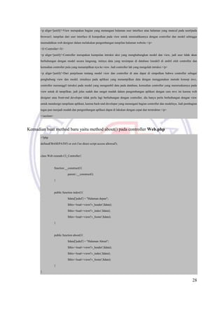 28
<p align='justify'>View merupakan bagian yang menangani halaman user interface atau halaman yang muncul pada user(pada
browser). tampilan dari user interface di kumpulkan pada view untuk memisahkannya dengan controller dan model sehingga
memudahkan web designer dalam melakukan pengembangan tampilan halaman website.</p>
<li>Controller</li>
<p align='justify'>Controller merupakan kumpulan intruksi aksi yang menghubungkan model dan view, jadi user tidak akan
berhubungan dengan model secara langsung, intinya data yang tersimpan di database (model) di ambil oleh controller dan
kemudian controller pula yang menampilkan nya ke view. Jadi controller lah yang mengolah intruksi.</p>
<p align='justify'>Dari penjelasan tentang model view dan controller di atas dapat di simpulkan bahwa controller sebagai
penghubung view dan model. misalnya pada aplikasi yang menampilkan data dengan menggunakan metode konsep mvc,
controller memanggil intruksi pada model yang mengambil data pada database, kemudian controller yang meneruskannya pada
view untuk di tampilkan. jadi jelas sudah dan sangat mudah dalam pengembangan aplikasi dengan cara mvc ini karena web
designer atau front-end developer tidak perlu lagi berhubungan dengan controller, dia hanya perlu berhubungan dengan view
untuk mendesign tampilann aplikasi, karena back-end developer yang menangani bagian controller dan modelnya. Jadi pembagian
tugas pun menjadi mudah dan pengembangan aplikasi dapat di lakukan dengan cepat dan terstruktur.</p>
</section>
Kemudian buat method baru yaitu method about() pada controller Web.php
<?php
defined('BASEPATH') or exit ('no direct script access allowed');
class Web extends CI_Controller{
function __construct(){
parent::__construct();
}
public function index(){
$data['judul'] = "Halaman depan";
$this->load->view('v_header',$data);
$this->load->view('v_index',$data);
$this->load->view('v_footer',$data);
}
public function about(){
$data['judul'] = "Halaman About";
$this->load->view('v_header',$data);
$this->load->view('v_index',$data);
$this->load->view('v_footer',$data);
}
}
 