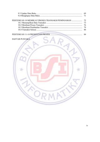 iv
9.3 Update Data Buku........................................................................................... 69
9.4 Menghapus Data Buku.................................................................................... 71
PERTEMUAN 10 MEMBUAT PROSES TRANSAKSI PEMINJAMAN ..................... 72
10.1 Menampilkan Data Transaksi ....................................................................... 73
10.2 Membuat Proses Transaksi ........................................................................... 76
10.3 Membuat Pembatalan Transaksi ................................................................... 79
10.4 Transaksi Selesai........................................................................................... 80
PERTEMUAN 11-14 PRESENTASI PROJEK ............................................................... 84
DAFTAR PUSTAKA
 