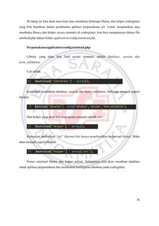 36
Di tahap ini kita akan men-load atau membuka beberapa library dan helper codeigniter
yang kita butuhkan dalam pembuatan aplikasi perpustakaan ini. Untuk menjalankan atau
membuka library dan helper secara otomatis di codeiginter, kita bisa mengaturnya dalam file
autoload.php dalam folder application/config/autoload.php.
Perpustakaan/application/config/autoload.php
Library yang akan kita load secara otomatis adalah database, session dan
form_validation.
Cari sintak
Kemudian tambahkan database, session dan form_validation. Sehingga menjadi seperti
berikut:
Dan helper yang akan kita load secara otomatis adalah url:
Kemudian tambahkan “url” (karena kita hanya membutuhkan helper url disini). Maka
akan menjadi seperti berikut.
Proses autoload library dan helper selesai. Selanjutnya kita akan membuat database
untuk aplikasi perpustakaan dan melakukan konfigurasi database pada codeigniter.
 