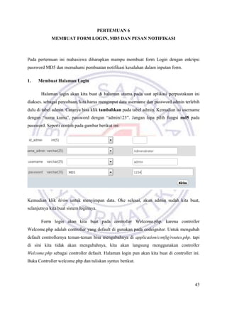 43
PERTEMUAN 6
MEMBUAT FORM LOGIN, MD5 DAN PESAN NOTIFIKASI
Pada pertemuan ini mahasiswa diharapkan mampu membuat form Login dengan enkripsi
password MD5 dan memahami pembuatan notifikasi kesalahan dalam inputan form.
1. Membuat Halaman Login
Halaman login akan kita buat di halaman utama pada saat aplikasi perpustakaan ini
diakses. sebagai percobaan, kita harus menginput data username dan password admin terlebih
dulu di tabel admin. Caranya bisa klik tambahkan pada tabel admin. Kemudian isi username
dengan “nama kamu”, password dengan “admin123”. Jangan lupa pilih fungsi md5 pada
password. Seperti contoh pada gambar berikut ini:
Kemudian klik kirim untuk menyimpan data. Oke selesai, akun admin sudah kita buat,
selanjutnya kita buat sistem loginnya.
Form login akan kita buat pada controller Welcome.php. karena controller
Welcome.php adalah controller yang default di gunakan pada codeigniter. Untuk mengubah
default controllernya teman-teman bisa mengubahnya di application/config/routes.php. tapi
di sini kita tidak akan mengubahnya, kita akan langsung menggunakan controller
Welcome.php sebagai controller default. Halaman login pun akan kita buat di controller ini.
Buka Controller welcome.php dan tuliskan syntax berikut.
 