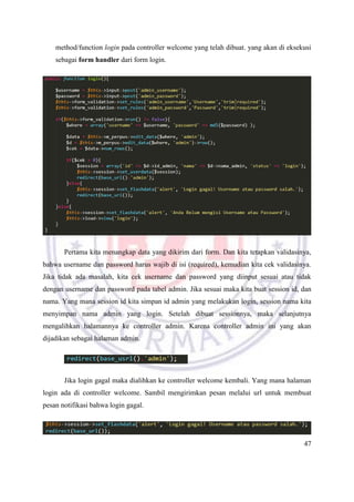 47
method/function login pada controller welcome yang telah dibuat. yang akan di eksekusi
sebagai form handler dari form login.
Pertama kita menangkap data yang dikirim dari form. Dan kita tetapkan validasinya,
bahwa username dan password harus wajib di isi (required), kemudian kita cek validasinya.
Jika tidak ada masalah, kita cek username dan password yang diinput sesuai atau tidak
dengan username dan password pada tabel admin. Jika sesuai maka kita buat session id, dan
nama. Yang mana session id kita simpan id admin yang melakukan login, session nama kita
menyimpan nama admin yang login. Setelah dibuat sessionnya, maka selanjutnya
mengalihkan halamannya ke controller admin. Karena controller admin ini yang akan
dijadikan sebagai halaman admin.
Jika login gagal maka dialihkan ke controller welcome kembali. Yang mana halaman
login ada di controller welcome. Sambil mengirimkan pesan melalui url untuk membuat
pesan notifikasi bahwa login gagal.
 