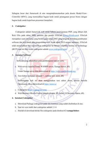 2
Sebagian besar dari framework di atas mengimplementasikan pola desain Model-View-
Controller (MVC), yang memisahkan bagian kode untuk penanganan proses bisnis dengan
bagian kode untuk keperluan presentasi (tampilan).
2. Codeigniter
Codeigniter adalah framework web utnuk bahasa pemrograman PHP, yang dibuat oleh
Rick Ellis pada tahun 2006, penemu dan pendiri EllisLab (www.ellislab.com). EllisLab
merupakan suatu tim kerja yang berdiri pada tahun 2002 yang bergerak di bidang pembuatan
software dan tool untuk para pengembang web. Sejak tahun 2014 sampai sekarang , EllisLab
telah menyerahkan hak kepemilikan codeigniter ke British columbia Institue of Technology
(BCIT) saat ini situs resmi codeigniter adalah www.codeigniter.com.
3. Instalasi Software
Software yang dibutuhkan pada pembelajaran kali ini yaitu:
a. Web server (Apache2Triad, WAMPP server, Xampp Server, dll)
Untuk Xampp server bisa didownload di https://www.apachefriends.org/
b. Text Editor (notepad, notepad++, sublime text, atom, dll)
Pembelajaran kali ini akan menggunakan text editor Atom, karena bersifat
Opensource. Bisa didownload di https://atom.io/
c. Codeigniter https://codeigniter.com/
d. Web Browser (Mozila Firefox, google chrome, IE, Safari, UCBrowser, Opera, dll).
4. Instalasi Codeigniter
a. Download Package codeigniter pada situ resminya yang sudah disebutkan di atas.
b. Saat ini versi stabil dari codeigniter adalah 3.1.6
c. Setelah di download ektrak file codeigniter pada direktori C:xampphtdocs
 