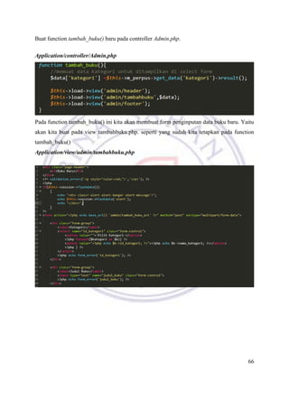 66
Buat function tambah_buku() baru pada controller Admin.php.
Application/controller/Admin.php
Pada function tambah_buku() ini kita akan membuat form penginputan data buku baru. Yaitu
akan kita buat pada view tambahbuku.php. seperti yang sudah kita tetapkan pada function
tambah_buku()
Application/view/admin/tambahbuku.php
 
