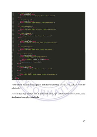 67
Form tambah buku ini akan di proses pada function/method tambah_buku_act() di controller
admin.php.
Jadi kita buat lagi function baru di controller admin.php. yaitu function tambah_buku_act().
Application/controller/Admin.php
 