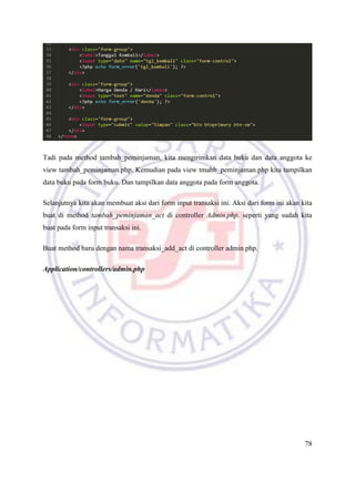 78
Tadi pada method tambah_peminjaman, kita mengirimkan data buku dan data anggota ke
view tambah_peminjaman.php. Kemudian pada view tmabh_peminjaman.php kita tampilkan
data buku pada form buku. Dan tampilkan data anggota pada form anggota.
Selanjutnya kita akan membuat aksi dari form input transaksi ini. Aksi dari form ini akan kita
buat di method tambah_peminjaman_act di controller Admin.php. seperti yang sudah kita
buat pada form input transaksi ini.
Buat method baru dengan nama transaksi_add_act di controller admin.php.
Application/controllers/admin.php
 