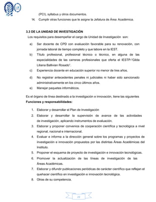 22
(PCI), syllabus y otros documentos.
14. Cumplir otras funciones que le asigne la Jefatura de Área Académica.
3.3 DE LA UNIDAD DE INVESTIGACIÓN
Los requisitos para desempeñar el cargo de Unidad de Investigación son:
a) Ser docente de CPD con evaluación favorable para su renovación, con
jornada laboral de tiempo completo y que labore en la IEST.
b) Título profesional, profesional técnico o técnico, en alguna de las
especialidades de las carreras profesionales que oferta el IESTP-“Gilda
Liliana Ballivian Rosado”.
c) Experiencia docente en educación superior no menor de tres años.
d) No registrar antecedentes penales ni judiciales ni haber sido sancionado
administrativamente en los cinco últimos años.
e) Manejar paquetes informáticos.
Es el órgano de línea destinado a la investigación e innovación, tiene las siguientes
Funciones y responsabilidades:
1. Elaborar y desarrollar el Plan de Investigación
2. Elaborar y desarrollar la supervisión de avance de las actividades
de investigación, aplicando instrumentos de evaluación.
3. Elaborar y proponer convenios de cooperación científica y tecnológica a nivel
regional, nacional e internacional.
4. Evaluar e informa a la dirección general sobre los programas y proyectos de
investigación e innovación propuestos por las distintas Áreas Académicas del
Instituto.
5. Proponer el esquema de proyecto de investigación e innovación tecnológicas.
6. Promover la actualización de las líneas de investigación de las
Áreas Académicas.
7. Elaborar y difundir publicaciones periódicas de carácter científico que reflejan el
quehacer científico en investigación e innovación tecnológica.
8. Otras de su competencia.
 