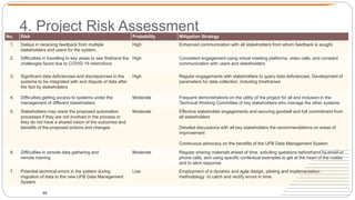 4. Project Risk Assessment
20
No. Risk Probability Mitigation Strategy
1. Delays in receiving feedback from multiple
stakeholders and users for the system.
High Enhanced communication with all stakeholders from whom feedback is sought.
2. Difficulties in travelling to key areas to see firsthand the
challenges faced due to COVID-19 restrictions
High Consistent engagement using virtual meeting platforms, video calls, and constant
communication with users and stakeholders
3. Significant data deficiencies and discrepancies in the
systems to be integrated with and dispute of data after
the fact by stakeholders
High Regular engagements with stakeholders to query data deficiencies. Development of
parameters for data collection, including timeframes
4. Difficulties getting access to systems under the
management of different stakeholders
Moderate Frequent demonstrations on the utility of the project for all and inclusion in the
Technical Working Committee of key stakeholders who manage the other systems
5. Stakeholders may resist the proposed automation
processes if they are not involved in the process or
they do not have a shared vision of the outcomes and
benefits of the proposed actions and changes
Moderate Effective stakeholder engagements and securing goodwill and full commitment from
all stakeholders
Detailed discussions with all key stakeholders the recommendations on areas of
improvement
Continuous advocacy on the benefits of the UFB Data Management System
6. Difficulties in remote data gathering and
remote training
Moderate Regular sharing materials ahead of time, soliciting questions beforehand by email or
phone calls, and using specific contextual examples to get at the heart of the matter
and to elicit response
7. Potential technical errors in the system during
migration of data to the new UFB Data Management
System
Low Employment of a dynamic and agile design, piloting and implementation
methodology to catch and rectify errors in time.
 