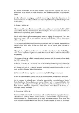 (v) The rate of interest in the call money market is highly unstable. It quickly rises under the
pressures of excess demand for funds and quickly falls under the pressures of excess supply of
funds.
(vi) The call money market plays a vital role in removing the day-to-day fluctuations in the
reserve position of the individual banks and improving the functioning of the banking system
in the country.
B. Treasury Bill Market:
The treasury bill market deals in treasury bills which are the short-term (i.e., 91, 182 and 364
days) liability of the Government of India. Theoretically these bills are issued to meet the short-
term financial requirements of the government.
But, in reality, they have become a permanent source of funds to the government. Every year,
a portion of treasury bills are converted into long-term bonds. Treasury bills are of two types:
ad hoc and regular.
Ad hoc treasury bills are issued to the state governments, semi- government departments and
foreign central banks. They are not sold to the banks and the general public, and are not
marketable.
The regular treasury bills are sold to the banks and public and are freely marketable. Both types
of ad hoc and regular treasury bills are sold by Reserve Bank of India on behalf of the Central
Government.
The treasury bill market in India is underdeveloped as compared to the treasury bill markets in
the U.S.A. and the U.K.
In the U.S.A. and the U.K., the treasury bills are the most important money market instrument:
(a) Treasury bills provide a risk-free, profitable and highly liquid investment outlet for short-
term, surpluses of various financial institutions;
(b) Treasury bills from an important source of raising fund for the government; and
(c) For the central bank the treasury bills are the main instrument of open market operations.
On the contrary, the Indian Treasury bill market has no dealers expect the Reserve Bank of
India. Besides the Reserve Bank, some treasury bills are held by commercial banks, state
government and semi-government bodies. But, these treasury bills are not popular with the non-
bank financial institutions, corporations, and individuals mainly because of absence of a
developed treasury bill market.
C. Commercial Bill Market:
Commercial bill market deals in commercial bills issued by the firms engaged in business.
These bills are generally of three months maturity. A commercial bill is a promise to pay a
specified amount in a specified period by the buyer of goods to the seller of the goods. The
seller, who has sold his goods on credit draws the bill and sends it to the buyer for acceptance.
 