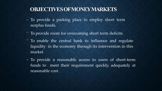 OBJECTIVESOFMONEYMARKETS
➤ To provide a parking place to employ short term
surplus funds.
To provide room for overcoming short term deficits.
To enable the central bank to influence and regulate
liquidity in the economy through its intervention in this
market.
To provide a reasonable access to users of short-term
funds to meet their requirement quickly, adequately at
reasonable cost.
➤
➤
➤
 