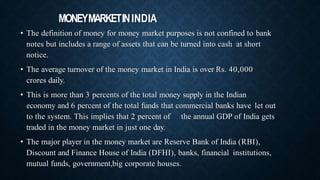 MONEYMARKETININDIA
• The definition of money for money market purposes is not confined to bank
notes but includes a range of assets that can be turned into cash at short
notice.
• The average turnover of the money market in India is over Rs. 40,000
crores daily.
• This is more than 3 percents of the total money supply in the Indian
economy and 6 percent of the total funds that commercial banks have let out
to the system. This implies that 2 percent of the annual GDP of India gets
traded in the money market in just one day.
• The major player in the money market are Reserve Bank of India (RBI),
Discount and Finance House of India (DFHI), banks, financial institutions,
mutual funds, government,big corporate houses.
 