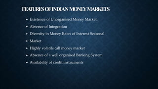FEA
TURESOFINDIANMONEYMARKETS
➤ Existence of Unorganised Money Market.
Absence of Integration
Diversity in Money Rates of Interest Seasonal
Market
Highly volatile call money market
Absence of a well organised Banking System
Availability of credit instruments
➤
➤
➤
➤
➤
➤
 