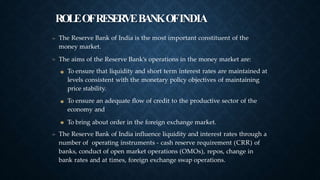 ROLEOFRESERVEBANKOFINDIA
➤
➤
The Reserve Bank of India is the most important constituent of the
money market.
The aims of the Reserve Bank’s operations in the money market are:
To ensure that liquidity and short term interest rates are maintained at
levels consistent with the monetary policy objectives of maintaining
price stability.
To ensure an adequate flow of credit to the productive sector of the
economy and
To bring about order in the foreign exchange market.
The Reserve Bank of India influence liquidity and interest rates through a
number of operating instruments - cash reserve requirement (CRR) of
banks, conduct of open market operations (OMOs), repos, change in
bank rates and at times, foreign exchange swap operations.
➤
 