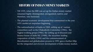 HISTOR
YOFINDIANMONEYMARKETS
➤ Till 1935, when the RBI was set up the Indian money market
remained highly disintegrated, unorganised, narrow, and
therefore, very backward.
The planned economic development that commenced in the year
1951 market an important beginning.
The nationalisation of banks in 1969, setting up of various
committees such as the Chakraborty Committee (1982), the
Vaghul working group (1986), the setting up of discount and
finance house of India ltd. (1988), the securities trading
corporation of India (1994) and the commencement of
liberalization and globalization process in 1991 gave a further fillip
for the integrated and eﬃcient development of India money market.
➤
➤
 
