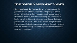 DEVELOPMENTSININDIANMONEYMARKETS
➤ Deregulation of the Interest Rate : In recent period the
government has adopted an interest rate policy of liberal
nature. It lifted the ceiling rates of the call money market,
short-term deposits, bills re-discounting, etc. Commercial
banks are advised to see the interest rate change that takes
place within the limit. There was a further deregulation of
interest rates during the economic reforms. Currently interest
rates are determined by the working of market forces except
for a few regulations.
 