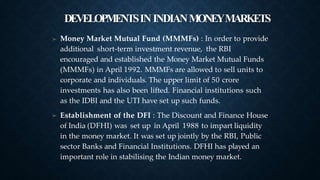 DEVELOPMENTSININDIANMONEYMARKETS
➤ Money Market Mutual Fund (MMMFs) : In order to provide
additional short-term investment revenue, the RBI
encouraged and established the Money Market Mutual Funds
(MMMFs) in April 1992. MMMFs are allowed to sell units to
corporate and individuals. The upper limit of 50 crore
investments has also been lifted. Financial institutions such
as the IDBI and the UTI have set up such funds.
Establishment of the DFI : The Discount and Finance House
of India (DFHI) was set up in April 1988 to impart liquidity
in the money market. It was set up jointly by the RBI, Public
sector Banks and Financial Institutions. DFHI has played an
important role in stabilising the Indian money market.
➤
 