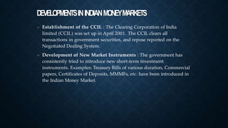 DEVELOPMENTSININDIANMONEYMARKETS
➤ Establishment of the CCIL : The Clearing Corporation of India
limited (CCIL) was set up in April 2001. The CCIL clears all
transactions in government securities, and repose reported on the
Negotiated Dealing System.
Development of New Market Instruments : The government has
consistently tried to introduce new short-term investment
instruments. Examples: Treasury Bills of various duration, Commercial
papers, Certificates of Deposits, MMMFs, etc. have been introduced in
the Indian Money Market.
➤
 