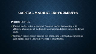 CAPITAL MARKET INSTRUMENTS
INTRODUCTION
Capital market is the segment of financial market that dealing with
effective channeling of medium to long term funds from surplus to deficit
units.
Normally the process of transfer this channeling is through documents or
certificates; thus is showing evidence of investments.
 
