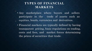 TYPES OF FINANCIAL
MARKETS
➤
• Any marketplace where buyers and sellers
participate in the trade of assets such as
equities, bonds, currencies and derivatives.
• Financial markets are typically defined by having
transparent pricing, basic regulations on trading,
costs and fees, and market forces determining
the prices of securities that trade.
➤
 