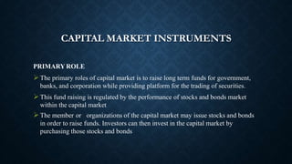 CAPITAL MARKET INSTRUMENTS
PRIMARY ROLE
The primary roles of capital market is to raise long term funds for government,
banks, and corporation while providing platform for the trading of securities.
This fund raising is regulated by the performance of stocks and bonds market
within the capital market
The member or organizations of the capital market may issue stocks and bonds
in order to raise funds. Investors can then invest in the capital market by
purchasing those stocks and bonds
 