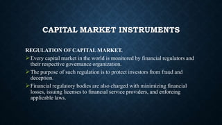 CAPITAL MARKET INSTRUMENTS
REGULATION OF CAPITAL MARKET.
Every capital market in the world is monitored by financial regulators and
their respective governance organization.
The purpose of such regulation is to protect investors from fraud and
deception.
Financial regulatory bodies are also charged with minimizing financial
losses, issuing licenses to financial service providers, and enforcing
applicable laws.
 