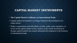 CAPITAL MARKET INSTRUMENTS
• The Capital Market’s Influence on International Trade.
Capital market investment is no longer limited to the boundaries of a
single nation.
Today’s corporations and individuals are able, under some regulation, to
invest in the capital market of any country in the world. Investment in
foreign capital markets has caused substantial development to the business
of international trade.
 