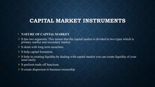 CAPITAL MARKET INSTRUMENTS
• NATURE OF CAPITALMARKET
 It has two segments: This means that the capital market is divided in two types which is
primary market and secondary market.
 It deals with long term securities.
 It help capital formation.
 It help in creating liquidity.by dealing with capital market you can create liquidity of your
asset easily
 It perform trade off functions
 It create dispersion in business ownership
 