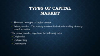TYPES OF CAPITAL
MARKET
• There are two types of capital market.
• Primary market : The primary markets deal with the trading of newly
issued securities
The primary market is perform the following roles.
Origination
Underwriting
Distribution
 