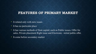 FEATURES OF PRIMARY MARKET
• It related only with new issues
• It has no particular place
• It has various methods of float capital, such as Public issues, Offer for
sales, Private placement Right issue and Electronic –initial public offer.
• It come before secondary market
 