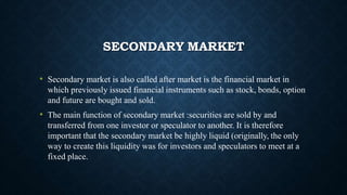 SECONDARY MARKET
• Secondary market is also called after market is the financial market in
which previously issued financial instruments such as stock, bonds, option
and future are bought and sold.
• The main function of secondary market :securities are sold by and
transferred from one investor or speculator to another. It is therefore
important that the secondary market be highly liquid (originally, the only
way to create this liquidity was for investors and speculators to meet at a
fixed place.
 